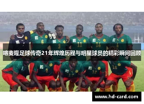 喀麦隆足球传奇21年辉煌历程与明星球员的精彩瞬间回顾